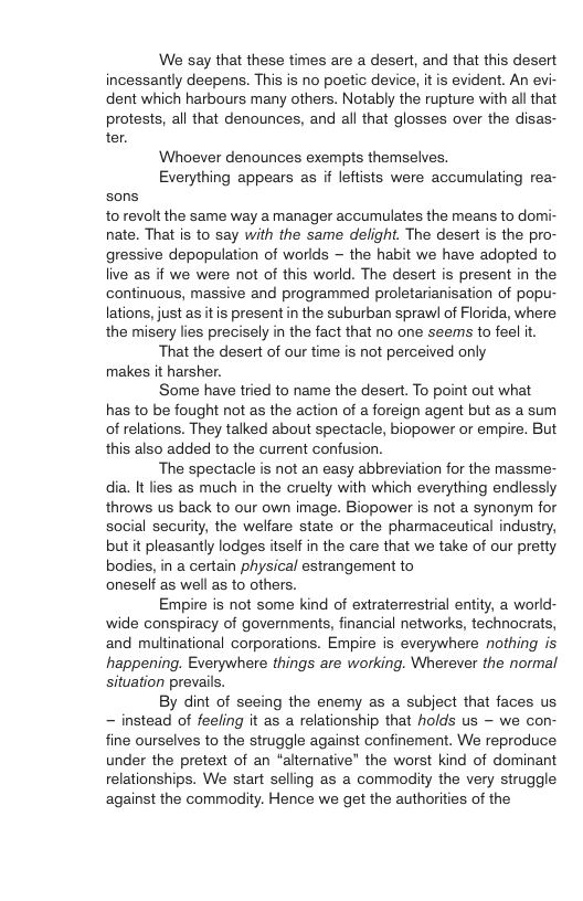 We say that these times are a desert, and that this desert incessantly deepens. This is no poetic device, it is evident. An evi- dent which harbours many others. Notably the rupture with all that protests, all that denounces, and all that glosses over the disas- ter. Whoever denounces exempts themselves, Everything appears as if leftists were accumulating rea- sons torevolt the same way a manager accumulates the means to domi- nate. That is to say with the same delight. The desert is the pro- gressive depopulation of worlds — the habit we have adopted to live s if we were not of this world. The desert is present in the continuous, massive and programmed proletarianisation of popu- lations, just as itis present in the suburban sprawl of Florida, where the misery lies precisely in the fact that no one seems to feel it. That the desert of our time is not perceived only makes it harsher. Some have tried to name the desert. To point out what has to be fought not as the action of a foreign agent but as a sum of relations. They talked about spectacle, biopower or empire. But this also added to the current confusion. ‘The spectacle is not an easy abbreviation for the massme- dia. It lies as much in the cruelty with which everything endlessly throws us back to our own image. Biopower is not a synonym for social security, the welfare state or the pharmaceutical industry, but it pleasantly lodges itseff in the care that we take of our pretty bodies, in a certain physical estrangement to oneself as well as to others. Empire is not some kind of extraterrestial entity, a world- wide conspiracy of governments, financial networks, technocrats, and multinational corporations. Empire is everywhere nothing is happening. Everywhere things are working. Wherever the normal situation prevails. By dint of seeing the enemy as a subject that faces us ~ instead of feeling it as a relationship that holds us — we con- fine ourselves to the struggle against confinement. We reproduce. under the pretext of an “alterative” the worst kind of dominant relationships. We start selling as a commodity the very struggle against the commadity. Hence we get the authorities of the